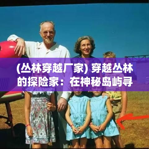 (丛林穿越厂家) 穿越丛林的探险家：在神秘岛屿寻找失落的文明，一场勇敢的历史之旅